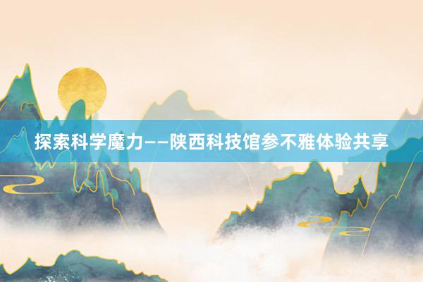 探索科学魔力——陕西科技馆参不雅体验共享