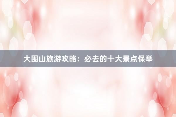 大围山旅游攻略：必去的十大景点保举