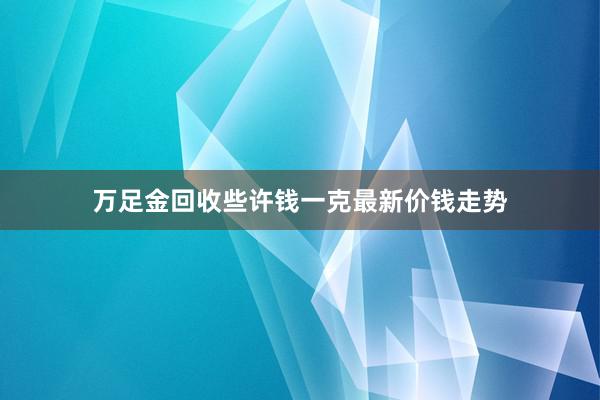万足金回收些许钱一克最新价钱走势